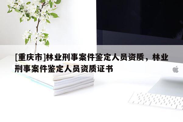 [重慶市]林業(yè)刑事案件鑒定人員資質(zhì)，林業(yè)刑事案件鑒定人員資質(zhì)證書