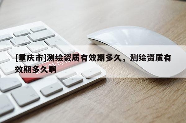 [重慶市]測繪資質(zhì)有效期多久，測繪資質(zhì)有效期多久啊