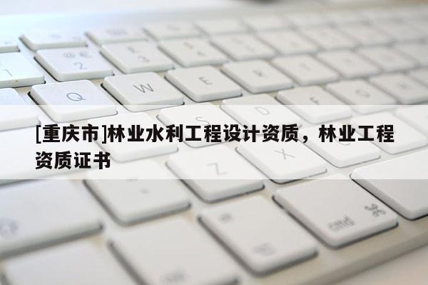 [重慶市]林業(yè)水利工程設計資質(zhì)，林業(yè)工程資質(zhì)證書