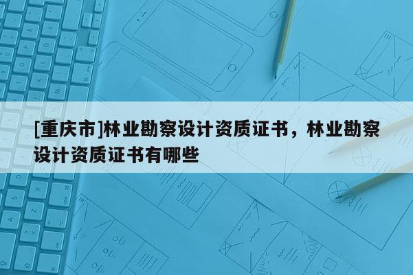 [重慶市]林業(yè)勘察設(shè)計(jì)資質(zhì)證書，林業(yè)勘察設(shè)計(jì)資質(zhì)證書有哪些