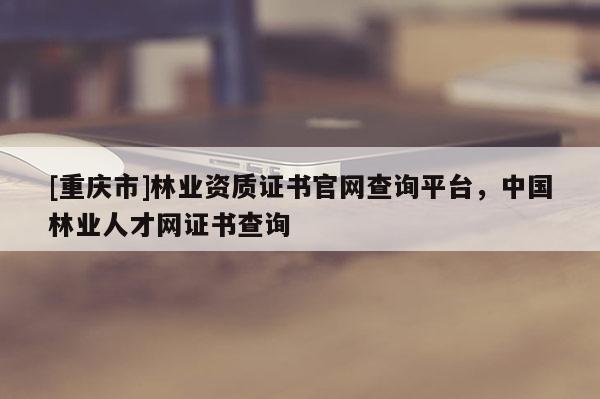 [重慶市]林業(yè)資質證書官網(wǎng)查詢平臺，中國林業(yè)人才網(wǎng)證書查詢