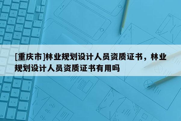 [重慶市]林業(yè)規(guī)劃設(shè)計(jì)人員資質(zhì)證書(shū)，林業(yè)規(guī)劃設(shè)計(jì)人員資質(zhì)證書(shū)有用嗎