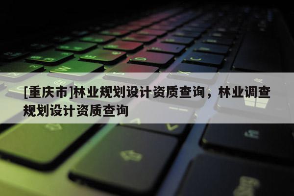 [重慶市]林業(yè)規(guī)劃設(shè)計資質(zhì)查詢，林業(yè)調(diào)查規(guī)劃設(shè)計資質(zhì)查詢