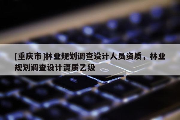 [重慶市]林業(yè)規(guī)劃調(diào)查設(shè)計人員資質(zhì)，林業(yè)規(guī)劃調(diào)查設(shè)計資質(zhì)乙級