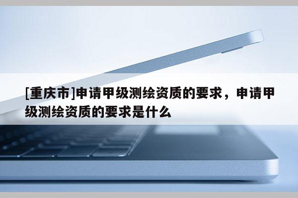 [重慶市]申請甲級測繪資質的要求，申請甲級測繪資質的要求是什么