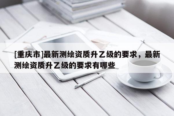 [重慶市]最新測(cè)繪資質(zhì)升乙級(jí)的要求，最新測(cè)繪資質(zhì)升乙級(jí)的要求有哪些