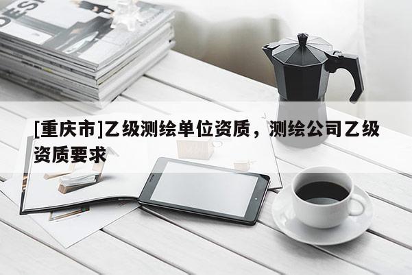 [重慶市]乙級(jí)測(cè)繪單位資質(zhì)，測(cè)繪公司乙級(jí)資質(zhì)要求