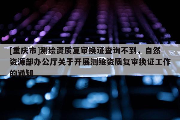 [重慶市]測繪資質復審換證查詢不到，自然資源部辦公廳關于開展測繪資質復審換證工作的通知