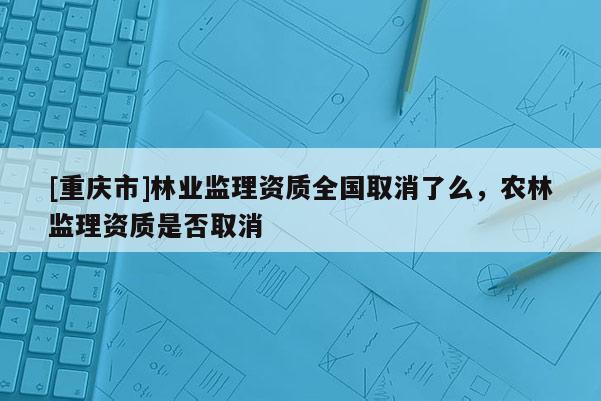 [重慶市]林業(yè)監(jiān)理資質(zhì)全國取消了么，農(nóng)林監(jiān)理資質(zhì)是否取消