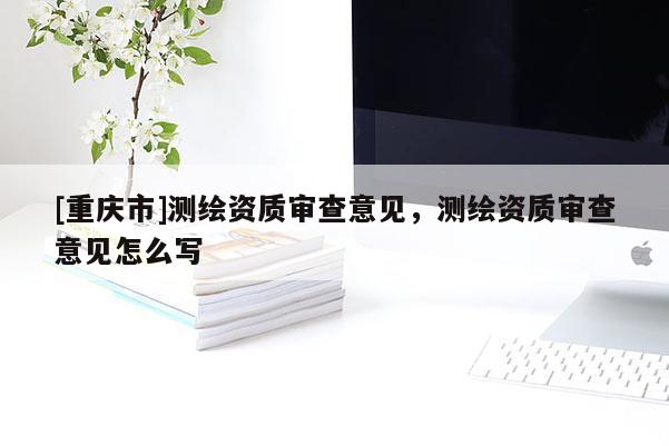 [重慶市]測(cè)繪資質(zhì)審查意見，測(cè)繪資質(zhì)審查意見怎么寫