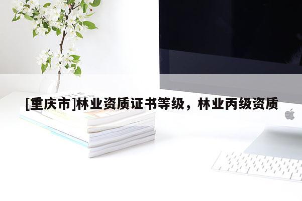 [重慶市]林業(yè)資質(zhì)證書等級，林業(yè)丙級資質(zhì)