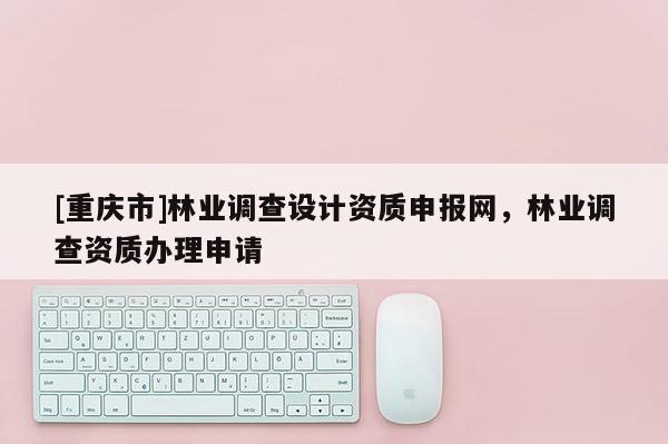 [重慶市]林業(yè)調(diào)查設(shè)計(jì)資質(zhì)申報(bào)網(wǎng)，林業(yè)調(diào)查資質(zhì)辦理申請(qǐng)