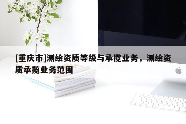 [重慶市]測繪資質(zhì)等級(jí)與承攬業(yè)務(wù)，測繪資質(zhì)承攬業(yè)務(wù)范圍