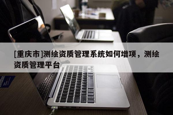[重慶市]測繪資質管理系統(tǒng)如何增項，測繪資質管理平臺