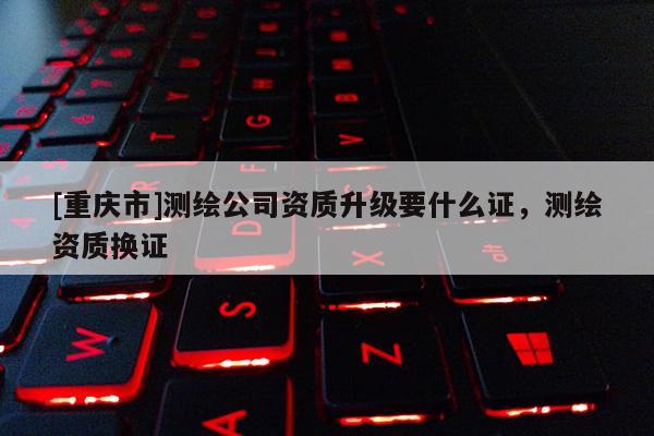 [重慶市]測(cè)繪公司資質(zhì)升級(jí)要什么證，測(cè)繪資質(zhì)換證