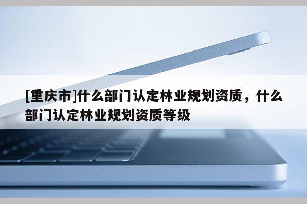 [重慶市]什么部門認(rèn)定林業(yè)規(guī)劃資質(zhì)，什么部門認(rèn)定林業(yè)規(guī)劃資質(zhì)等級(jí)