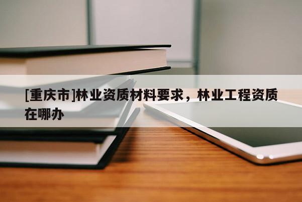 [重慶市]林業(yè)資質(zhì)材料要求，林業(yè)工程資質(zhì)在哪辦