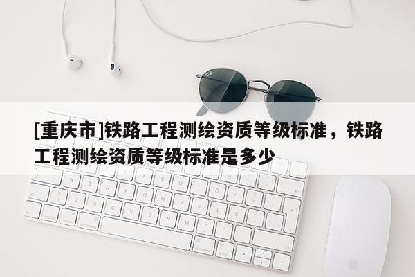 [重慶市]鐵路工程測繪資質(zhì)等級標(biāo)準(zhǔn)，鐵路工程測繪資質(zhì)等級標(biāo)準(zhǔn)是多少