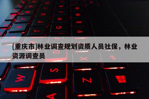 [重慶市]林業(yè)調(diào)查規(guī)劃資質(zhì)人員社保，林業(yè)資源調(diào)查員