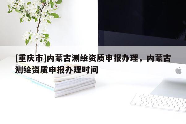 [重慶市]內(nèi)蒙古測(cè)繪資質(zhì)申報(bào)辦理，內(nèi)蒙古測(cè)繪資質(zhì)申報(bào)辦理時(shí)間