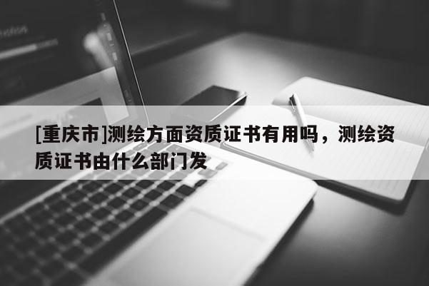 [重慶市]測繪方面資質(zhì)證書有用嗎，測繪資質(zhì)證書由什么部門發(fā)