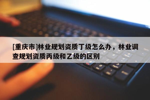 [重慶市]林業(yè)規(guī)劃資質(zhì)丁級怎么辦，林業(yè)調(diào)查規(guī)劃資質(zhì)丙級和乙級的區(qū)別