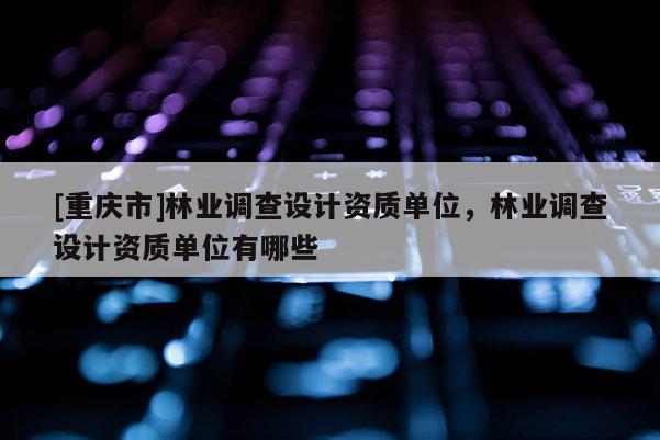 [重慶市]林業(yè)調(diào)查設(shè)計(jì)資質(zhì)單位，林業(yè)調(diào)查設(shè)計(jì)資質(zhì)單位有哪些