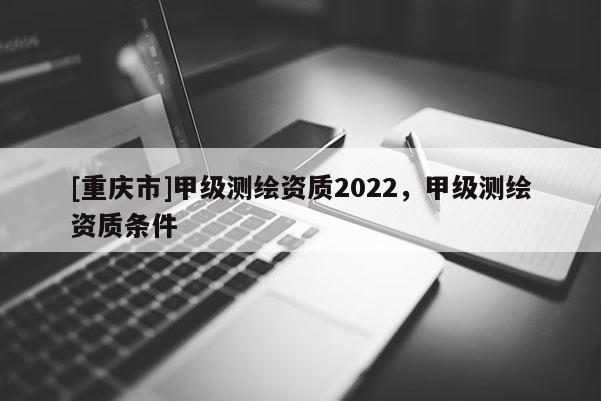 [重慶市]甲級測繪資質(zhì)2022，甲級測繪資質(zhì)條件