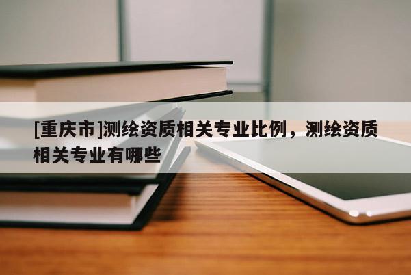 [重慶市]測(cè)繪資質(zhì)相關(guān)專業(yè)比例，測(cè)繪資質(zhì)相關(guān)專業(yè)有哪些