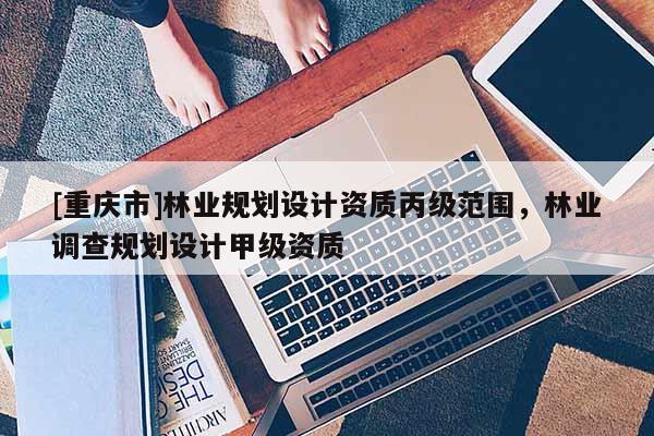 [重慶市]林業(yè)規(guī)劃設(shè)計資質(zhì)丙級范圍，林業(yè)調(diào)查規(guī)劃設(shè)計甲級資質(zhì)