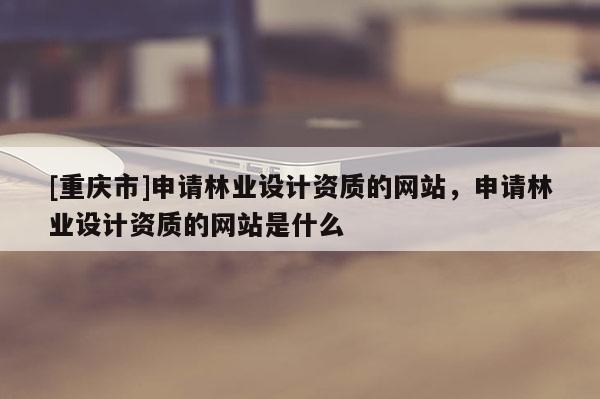 [重慶市]申請林業(yè)設(shè)計資質(zhì)的網(wǎng)站，申請林業(yè)設(shè)計資質(zhì)的網(wǎng)站是什么