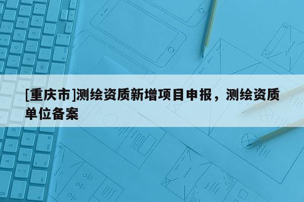 [重慶市]測(cè)繪資質(zhì)新增項(xiàng)目申報(bào)，測(cè)繪資質(zhì)單位備案