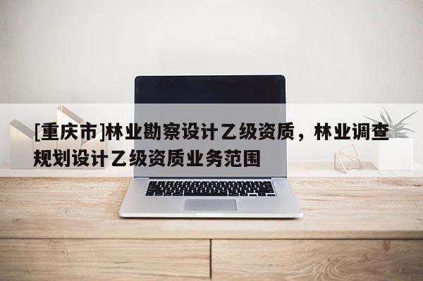 [重慶市]林業(yè)勘察設(shè)計乙級資質(zhì)，林業(yè)調(diào)查規(guī)劃設(shè)計乙級資質(zhì)業(yè)務(wù)范圍