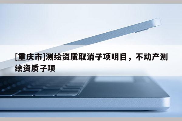 [重慶市]測(cè)繪資質(zhì)取消子項(xiàng)明目，不動(dòng)產(chǎn)測(cè)繪資質(zhì)子項(xiàng)
