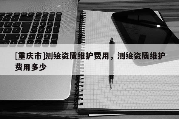 [重慶市]測(cè)繪資質(zhì)維護(hù)費(fèi)用，測(cè)繪資質(zhì)維護(hù)費(fèi)用多少