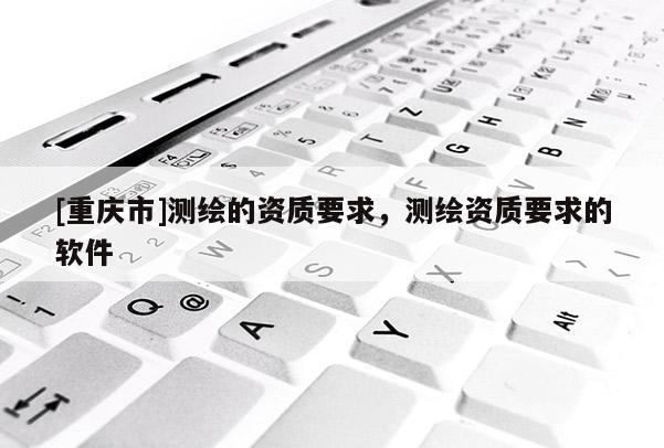 [重慶市]測繪的資質(zhì)要求，測繪資質(zhì)要求的軟件