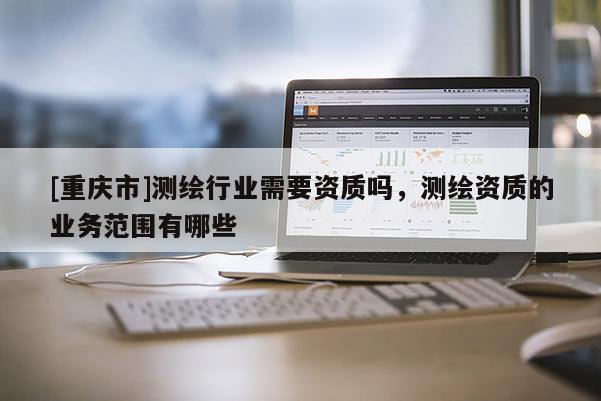 [重慶市]測(cè)繪行業(yè)需要資質(zhì)嗎，測(cè)繪資質(zhì)的業(yè)務(wù)范圍有哪些