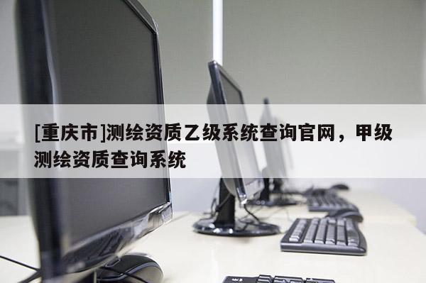 [重慶市]測繪資質(zhì)乙級系統(tǒng)查詢官網(wǎng)，甲級測繪資質(zhì)查詢系統(tǒng)