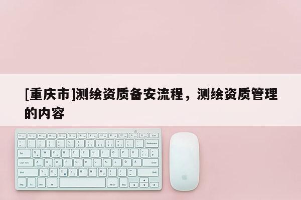 [重慶市]測(cè)繪資質(zhì)備安流程，測(cè)繪資質(zhì)管理的內(nèi)容