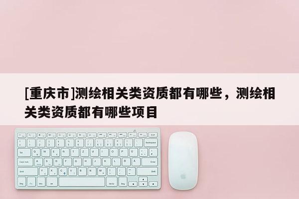 [重慶市]測(cè)繪相關(guān)類資質(zhì)都有哪些，測(cè)繪相關(guān)類資質(zhì)都有哪些項(xiàng)目