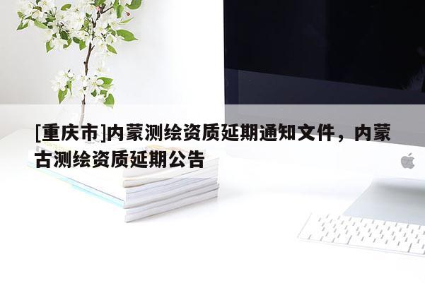 [重慶市]內(nèi)蒙測繪資質(zhì)延期通知文件，內(nèi)蒙古測繪資質(zhì)延期公告