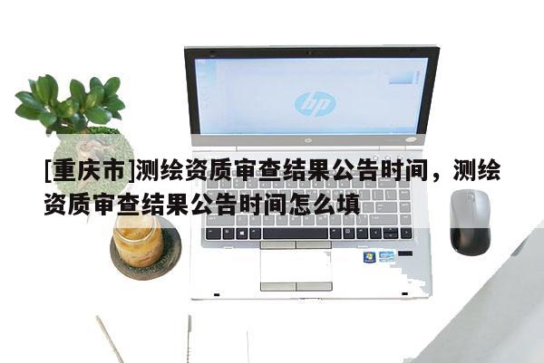 [重慶市]測繪資質(zhì)審查結(jié)果公告時間，測繪資質(zhì)審查結(jié)果公告時間怎么填