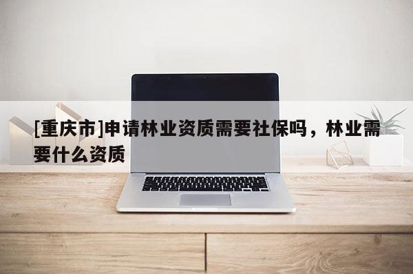 [重慶市]申請林業(yè)資質(zhì)需要社保嗎，林業(yè)需要什么資質(zhì)