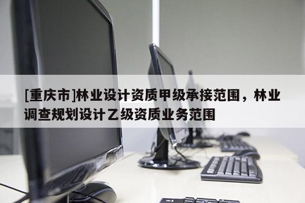 [重慶市]林業(yè)設(shè)計(jì)資質(zhì)甲級(jí)承接范圍，林業(yè)調(diào)查規(guī)劃設(shè)計(jì)乙級(jí)資質(zhì)業(yè)務(wù)范圍