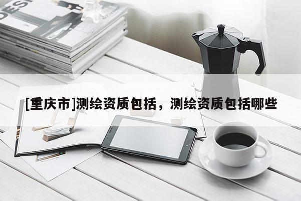 [重慶市]測(cè)繪資質(zhì)包括，測(cè)繪資質(zhì)包括哪些