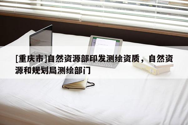 [重慶市]自然資源部印發(fā)測繪資質(zhì)，自然資源和規(guī)劃局測繪部門