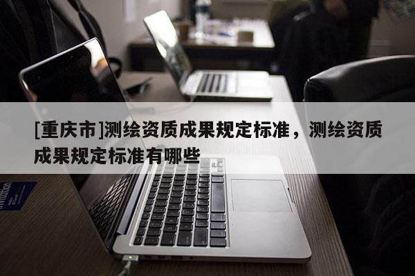 [重慶市]測繪資質(zhì)成果規(guī)定標(biāo)準(zhǔn)，測繪資質(zhì)成果規(guī)定標(biāo)準(zhǔn)有哪些