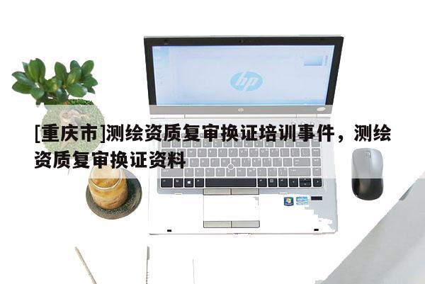 [重慶市]測(cè)繪資質(zhì)復(fù)審換證培訓(xùn)事件，測(cè)繪資質(zhì)復(fù)審換證資料
