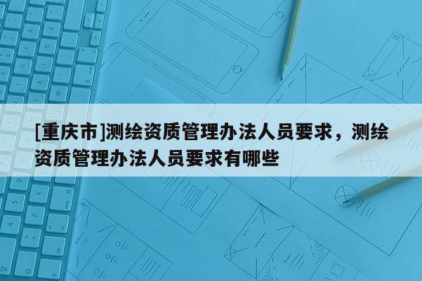 [重慶市]測繪資質(zhì)管理辦法人員要求，測繪資質(zhì)管理辦法人員要求有哪些