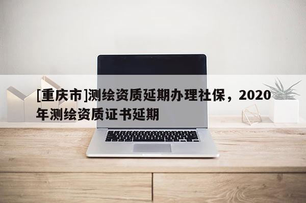 [重慶市]測(cè)繪資質(zhì)延期辦理社保，2020年測(cè)繪資質(zhì)證書(shū)延期